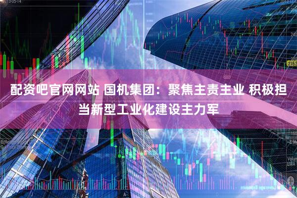 配资吧官网网站 国机集团：聚焦主责主业 积极担当新型工业化建设主力军