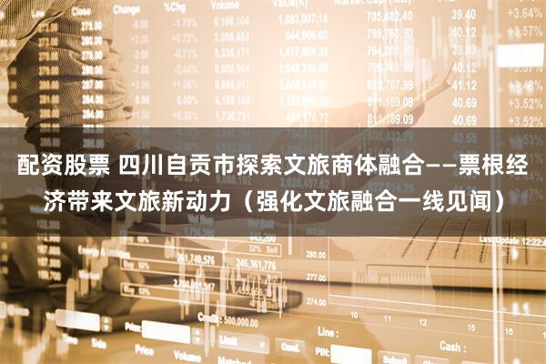 配资股票 四川自贡市探索文旅商体融合——票根经济带来文旅新动力（强化文旅融合一线见闻）
