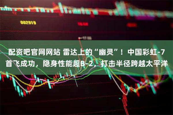 配资吧官网网站 雷达上的“幽灵”！中国彩虹-7首飞成功，隐身性能超B-2，打击半径跨越太平洋
