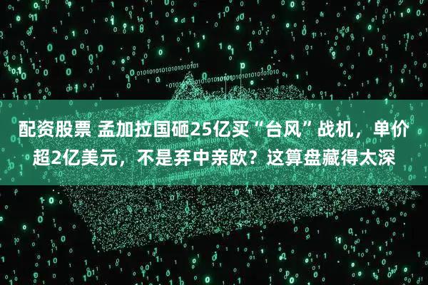 配资股票 孟加拉国砸25亿买“台风”战机，单价超2亿美元，不是弃中亲欧？这算盘藏得太深