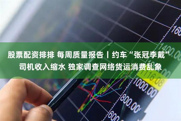 股票配资排排 每周质量报告丨约车“张冠李戴” 司机收入缩水 独家调查网络货运消费乱象