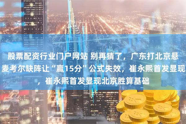股票配资行业门户网站 别再猜了，广东打北京悬念早已结束，麦考尔缺阵让“赢15分”公式失效，崔永熙首发显现北京胜算基础
