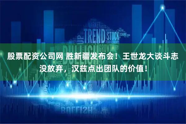 股票配资公司网 胜新疆发布会！王世龙大谈斗志没放弃，汉兹点出团队的价值！