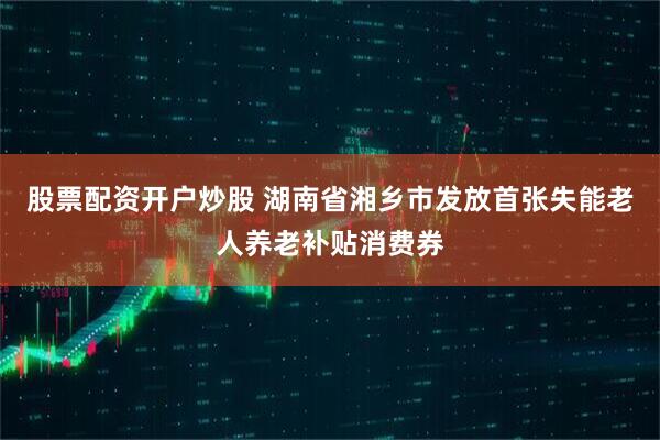 股票配资开户炒股 湖南省湘乡市发放首张失能老人养老补贴消费券