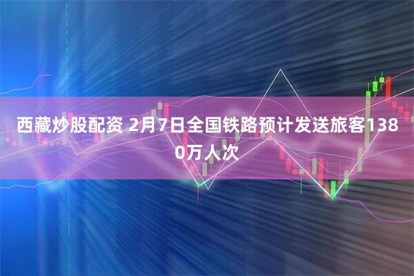 西藏炒股配资 2月7日全国铁路预计发送旅客1380万人次