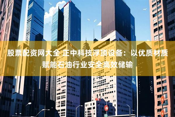 股票配资网大全 正中科技浮顶设备：以优质材质赋能石油行业安全高效储输