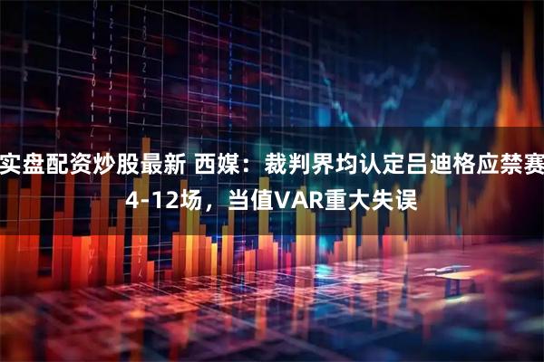 实盘配资炒股最新 西媒：裁判界均认定吕迪格应禁赛4-12场，当值VAR重大失误