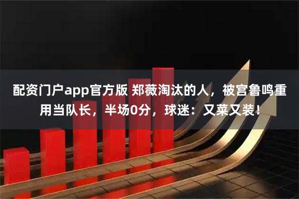 配资门户app官方版 郑薇淘汰的人，被宫鲁鸣重用当队长，半场0分，球迷：又菜又装！