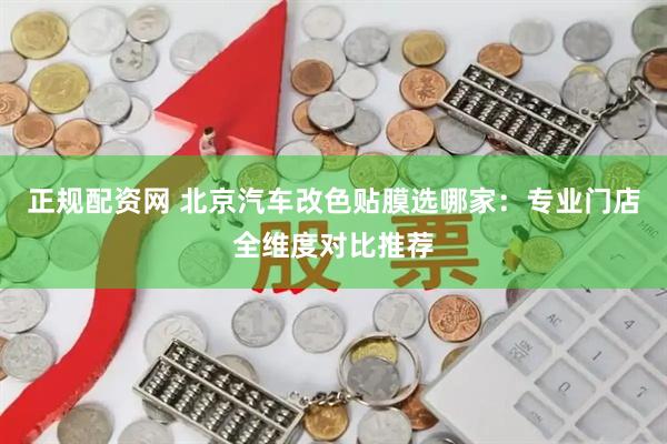 正规配资网 北京汽车改色贴膜选哪家：专业门店全维度对比推荐
