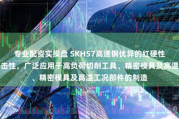 专业配资实操盘 SKH57高速钢优异的红硬性、耐磨性和抗冲击性，广泛应用于高负荷切削工具、精密模具及高温工况部件的制造