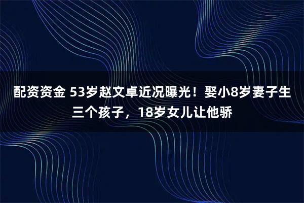配资资金 53岁赵文卓近况曝光！娶小8岁妻子生三个孩子，18岁女儿让他骄