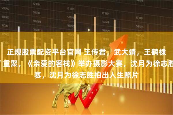 正规股票配资平台官网 王传君，武大靖，王鹤棣桃花坞“三傻”重聚，《亲爱的客栈》举办摄影大赛，沈月为徐志胜拍出人生照片