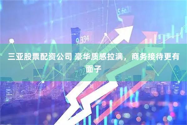 三亚股票配资公司 豪华质感拉满，商务接待更有面子