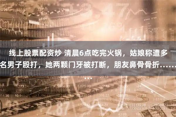 线上股票配资炒 清晨6点吃完火锅，姑娘称遭多名男子殴打，她两颗门牙被打断，朋友鼻骨骨折……